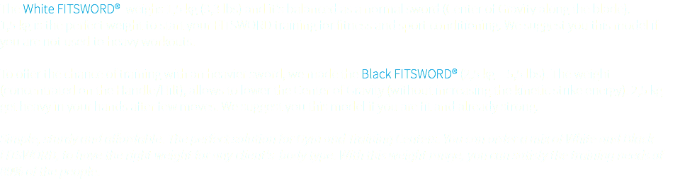 The White FITSWORD® weighs 1,5 kg (3,3 lbs) and it's balanced as a normal sword (Center of Gravity along the blade). 1,5 kg is the perfect weight to start your FITSWORD training for fitness and sport conditioning. We suggest you this model if you are not used to heavy workouts. To offer the chance of training with an heavier sword, we made the Black FITSWORD® (2,5 kg - 5,5 lbs). The weight (concentrated on the Handle/Hilt), allows to lower the Center of Gravity (without increasing the kinetic strike energy). 2,5 kg get heavy in your hands after few moves. We suggest you this model if you are fit and already strong. Simple, sturdy and affordable. The perfect solution for Gym and Training Centers. You can order a mix of White and Black FITSWORD, to have the right weight for any client's body type. With this weight range, you can satisfy the training needs of 80% of the people. 